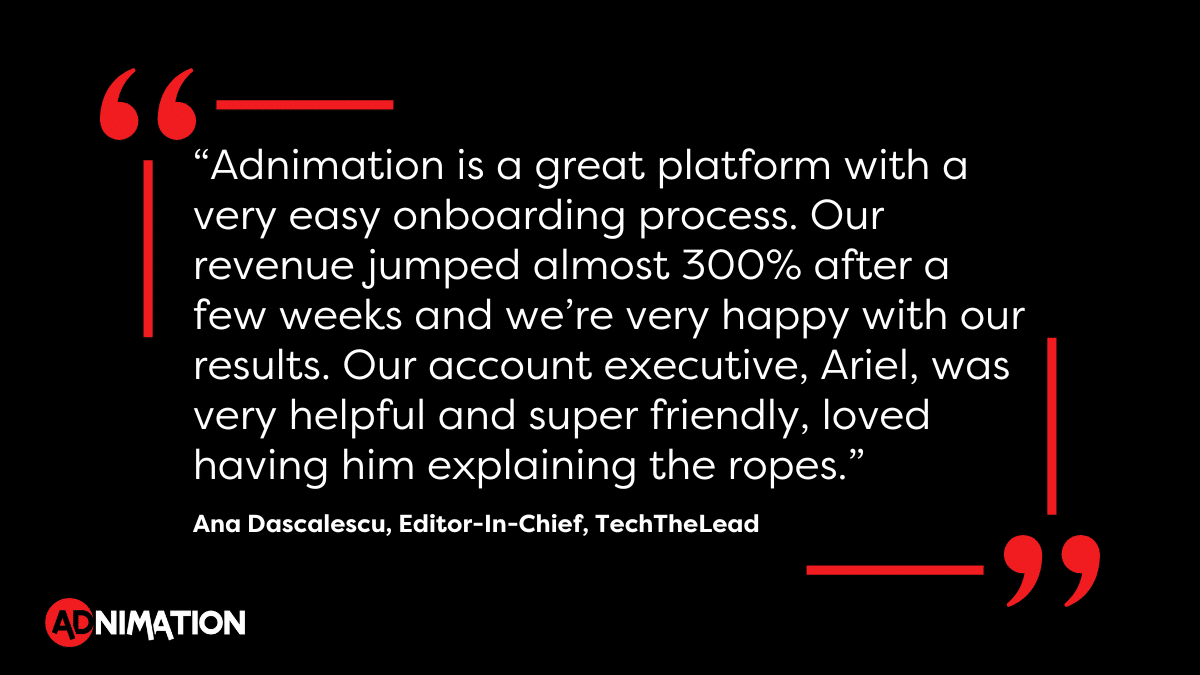 “Adnimation is a great platform with a very easy onboarding process. Our revenue jumped almost 300% after a few weeks and we’re very happy with our results. Our account executive, Ariel, was very helpful and super friendly, loved having him explaining the ropes.” - Ana Dascalescu, Editor-In-Chief, TechTheLead